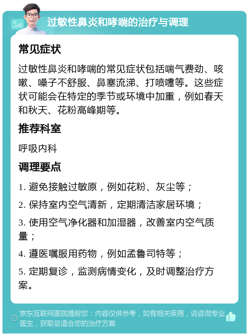 过敏性鼻炎和哮喘的治疗与调理 常见症状 过敏性鼻炎和哮喘的常见症状包括喘气费劲、咳嗽、嗓子不舒服、鼻塞流涕、打喷嚏等。这些症状可能会在特定的季节或环境中加重，例如春天和秋天、花粉高峰期等。 推荐科室 呼吸内科 调理要点 1. 避免接触过敏原，例如花粉、灰尘等； 2. 保持室内空气清新，定期清洁家居环境； 3. 使用空气净化器和加湿器，改善室内空气质量； 4. 遵医嘱服用药物，例如孟鲁司特等； 5. 定期复诊，监测病情变化，及时调整治疗方案。