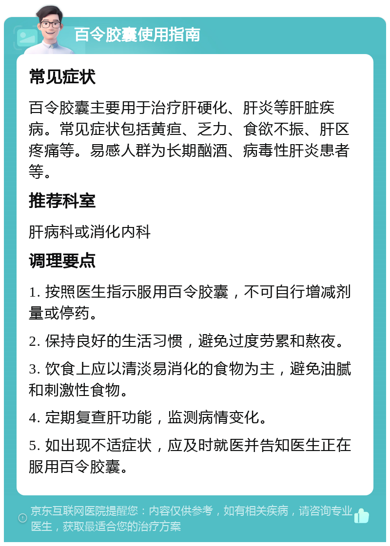 百令胶囊使用指南 常见症状 百令胶囊主要用于治疗肝硬化、肝炎等肝脏疾病。常见症状包括黄疸、乏力、食欲不振、肝区疼痛等。易感人群为长期酗酒、病毒性肝炎患者等。 推荐科室 肝病科或消化内科 调理要点 1. 按照医生指示服用百令胶囊，不可自行增减剂量或停药。 2. 保持良好的生活习惯，避免过度劳累和熬夜。 3. 饮食上应以清淡易消化的食物为主，避免油腻和刺激性食物。 4. 定期复查肝功能，监测病情变化。 5. 如出现不适症状，应及时就医并告知医生正在服用百令胶囊。