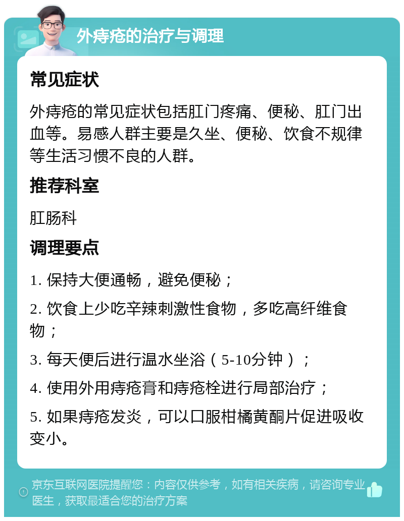 外痔疮的治疗与调理 常见症状 外痔疮的常见症状包括肛门疼痛、便秘、肛门出血等。易感人群主要是久坐、便秘、饮食不规律等生活习惯不良的人群。 推荐科室 肛肠科 调理要点 1. 保持大便通畅，避免便秘； 2. 饮食上少吃辛辣刺激性食物，多吃高纤维食物； 3. 每天便后进行温水坐浴（5-10分钟）； 4. 使用外用痔疮膏和痔疮栓进行局部治疗； 5. 如果痔疮发炎，可以口服柑橘黄酮片促进吸收变小。