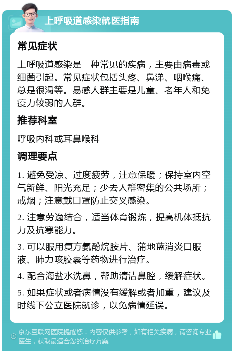 上呼吸道感染就医指南 常见症状 上呼吸道感染是一种常见的疾病，主要由病毒或细菌引起。常见症状包括头疼、鼻涕、咽喉痛、总是很渴等。易感人群主要是儿童、老年人和免疫力较弱的人群。 推荐科室 呼吸内科或耳鼻喉科 调理要点 1. 避免受凉、过度疲劳，注意保暖；保持室内空气新鲜、阳光充足；少去人群密集的公共场所；戒烟；注意戴口罩防止交叉感染。 2. 注意劳逸结合，适当体育锻炼，提高机体抵抗力及抗寒能力。 3. 可以服用复方氨酚烷胺片、蒲地蓝消炎口服液、肺力咳胶囊等药物进行治疗。 4. 配合海盐水洗鼻，帮助清洁鼻腔，缓解症状。 5. 如果症状或者病情没有缓解或者加重，建议及时线下公立医院就诊，以免病情延误。