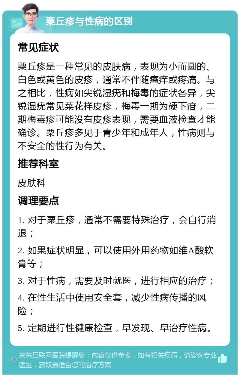 粟丘疹与性病的区别 常见症状 粟丘疹是一种常见的皮肤病，表现为小而圆的、白色或黄色的皮疹，通常不伴随瘙痒或疼痛。与之相比，性病如尖锐湿疣和梅毒的症状各异，尖锐湿疣常见菜花样皮疹，梅毒一期为硬下疳，二期梅毒疹可能没有皮疹表现，需要血液检查才能确诊。粟丘疹多见于青少年和成年人，性病则与不安全的性行为有关。 推荐科室 皮肤科 调理要点 1. 对于粟丘疹，通常不需要特殊治疗，会自行消退； 2. 如果症状明显，可以使用外用药物如维A酸软膏等； 3. 对于性病，需要及时就医，进行相应的治疗； 4. 在性生活中使用安全套，减少性病传播的风险； 5. 定期进行性健康检查，早发现、早治疗性病。