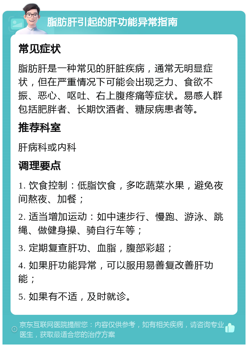 脂肪肝引起的肝功能异常指南 常见症状 脂肪肝是一种常见的肝脏疾病，通常无明显症状，但在严重情况下可能会出现乏力、食欲不振、恶心、呕吐、右上腹疼痛等症状。易感人群包括肥胖者、长期饮酒者、糖尿病患者等。 推荐科室 肝病科或内科 调理要点 1. 饮食控制：低脂饮食，多吃蔬菜水果，避免夜间熬夜、加餐； 2. 适当增加运动：如中速步行、慢跑、游泳、跳绳、做健身操、骑自行车等； 3. 定期复查肝功、血脂，腹部彩超； 4. 如果肝功能异常，可以服用易善复改善肝功能； 5. 如果有不适，及时就诊。