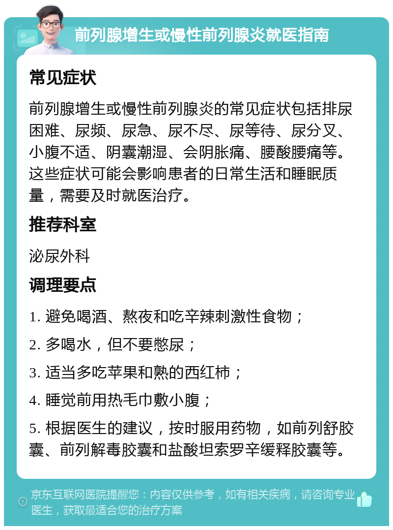 前列腺增生或慢性前列腺炎就医指南 常见症状 前列腺增生或慢性前列腺炎的常见症状包括排尿困难、尿频、尿急、尿不尽、尿等待、尿分叉、小腹不适、阴囊潮湿、会阴胀痛、腰酸腰痛等。这些症状可能会影响患者的日常生活和睡眠质量，需要及时就医治疗。 推荐科室 泌尿外科 调理要点 1. 避免喝酒、熬夜和吃辛辣刺激性食物； 2. 多喝水，但不要憋尿； 3. 适当多吃苹果和熟的西红柿； 4. 睡觉前用热毛巾敷小腹； 5. 根据医生的建议，按时服用药物，如前列舒胶囊、前列解毒胶囊和盐酸坦索罗辛缓释胶囊等。