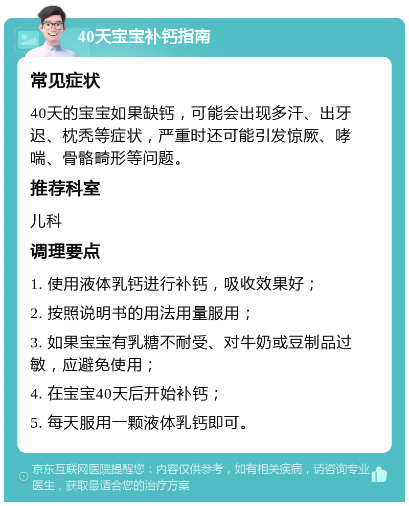 40天宝宝补钙指南 常见症状 40天的宝宝如果缺钙，可能会出现多汗、出牙迟、枕秃等症状，严重时还可能引发惊厥、哮喘、骨骼畸形等问题。 推荐科室 儿科 调理要点 1. 使用液体乳钙进行补钙，吸收效果好； 2. 按照说明书的用法用量服用； 3. 如果宝宝有乳糖不耐受、对牛奶或豆制品过敏，应避免使用； 4. 在宝宝40天后开始补钙； 5. 每天服用一颗液体乳钙即可。