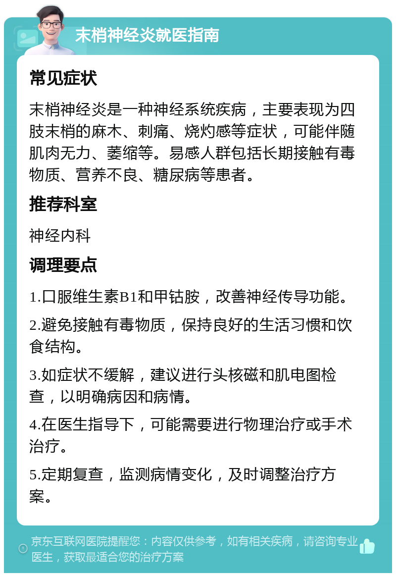 末梢神经炎就医指南 常见症状 末梢神经炎是一种神经系统疾病，主要表现为四肢末梢的麻木、刺痛、烧灼感等症状，可能伴随肌肉无力、萎缩等。易感人群包括长期接触有毒物质、营养不良、糖尿病等患者。 推荐科室 神经内科 调理要点 1.口服维生素B1和甲钴胺，改善神经传导功能。 2.避免接触有毒物质，保持良好的生活习惯和饮食结构。 3.如症状不缓解，建议进行头核磁和肌电图检查，以明确病因和病情。 4.在医生指导下，可能需要进行物理治疗或手术治疗。 5.定期复查，监测病情变化，及时调整治疗方案。