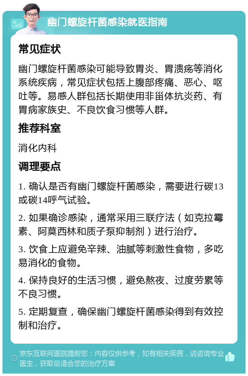 幽门螺旋杆菌感染就医指南 常见症状 幽门螺旋杆菌感染可能导致胃炎、胃溃疡等消化系统疾病，常见症状包括上腹部疼痛、恶心、呕吐等。易感人群包括长期使用非甾体抗炎药、有胃病家族史、不良饮食习惯等人群。 推荐科室 消化内科 调理要点 1. 确认是否有幽门螺旋杆菌感染，需要进行碳13或碳14呼气试验。 2. 如果确诊感染，通常采用三联疗法（如克拉霉素、阿莫西林和质子泵抑制剂）进行治疗。 3. 饮食上应避免辛辣、油腻等刺激性食物，多吃易消化的食物。 4. 保持良好的生活习惯，避免熬夜、过度劳累等不良习惯。 5. 定期复查，确保幽门螺旋杆菌感染得到有效控制和治疗。