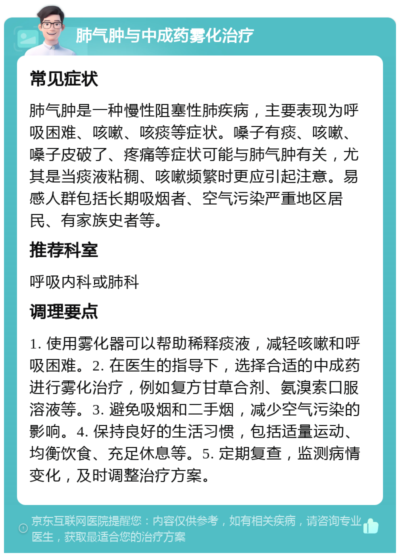 肺气肿与中成药雾化治疗 常见症状 肺气肿是一种慢性阻塞性肺疾病，主要表现为呼吸困难、咳嗽、咳痰等症状。嗓子有痰、咳嗽、嗓子皮破了、疼痛等症状可能与肺气肿有关，尤其是当痰液粘稠、咳嗽频繁时更应引起注意。易感人群包括长期吸烟者、空气污染严重地区居民、有家族史者等。 推荐科室 呼吸内科或肺科 调理要点 1. 使用雾化器可以帮助稀释痰液，减轻咳嗽和呼吸困难。2. 在医生的指导下，选择合适的中成药进行雾化治疗，例如复方甘草合剂、氨溴索口服溶液等。3. 避免吸烟和二手烟，减少空气污染的影响。4. 保持良好的生活习惯，包括适量运动、均衡饮食、充足休息等。5. 定期复查，监测病情变化，及时调整治疗方案。