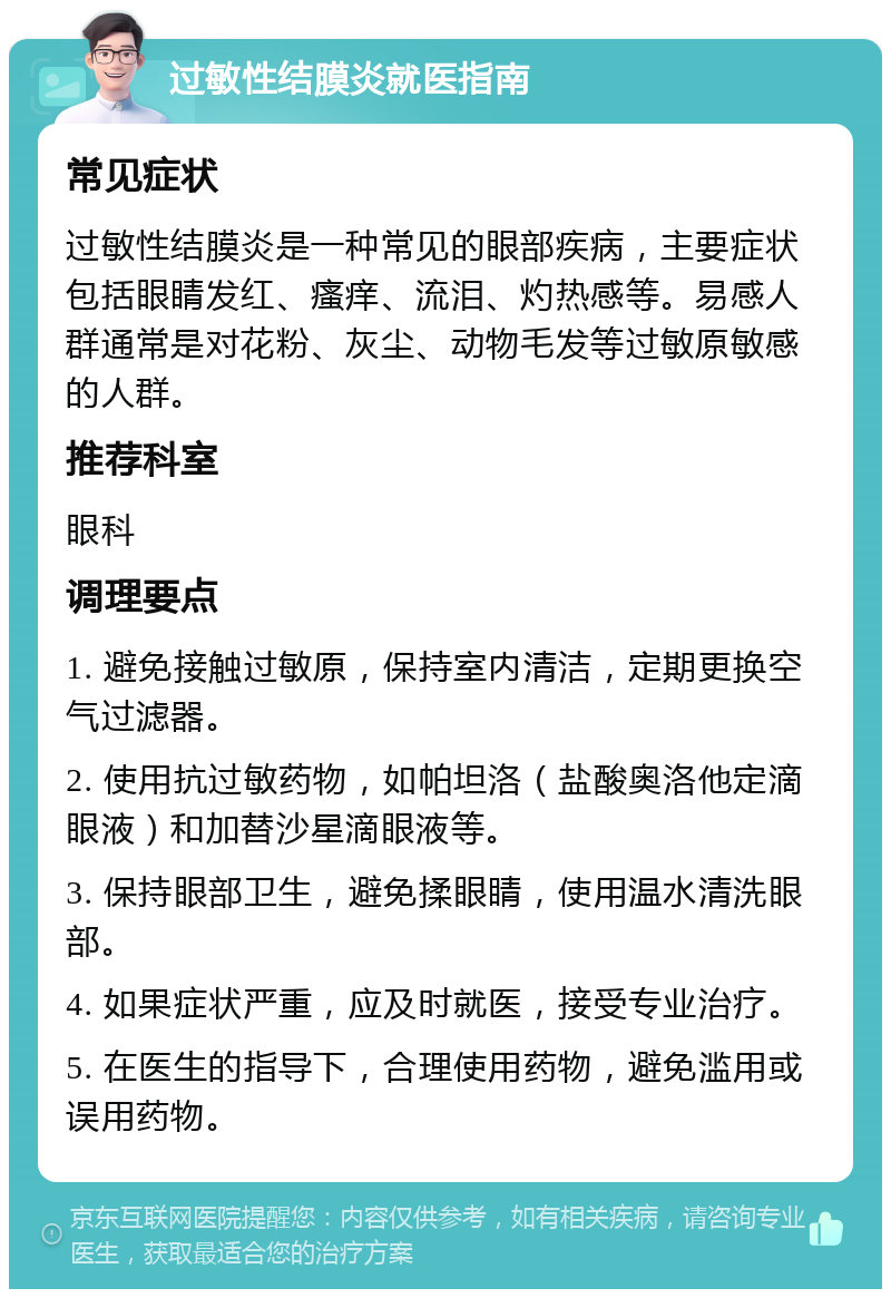 过敏性结膜炎就医指南 常见症状 过敏性结膜炎是一种常见的眼部疾病，主要症状包括眼睛发红、瘙痒、流泪、灼热感等。易感人群通常是对花粉、灰尘、动物毛发等过敏原敏感的人群。 推荐科室 眼科 调理要点 1. 避免接触过敏原，保持室内清洁，定期更换空气过滤器。 2. 使用抗过敏药物，如帕坦洛（盐酸奥洛他定滴眼液）和加替沙星滴眼液等。 3. 保持眼部卫生，避免揉眼睛，使用温水清洗眼部。 4. 如果症状严重，应及时就医，接受专业治疗。 5. 在医生的指导下，合理使用药物，避免滥用或误用药物。