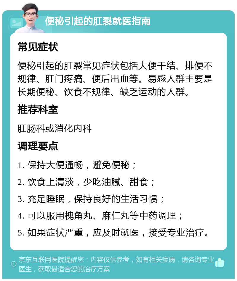 便秘引起的肛裂就医指南 常见症状 便秘引起的肛裂常见症状包括大便干结、排便不规律、肛门疼痛、便后出血等。易感人群主要是长期便秘、饮食不规律、缺乏运动的人群。 推荐科室 肛肠科或消化内科 调理要点 1. 保持大便通畅，避免便秘； 2. 饮食上清淡，少吃油腻、甜食； 3. 充足睡眠，保持良好的生活习惯； 4. 可以服用槐角丸、麻仁丸等中药调理； 5. 如果症状严重，应及时就医，接受专业治疗。