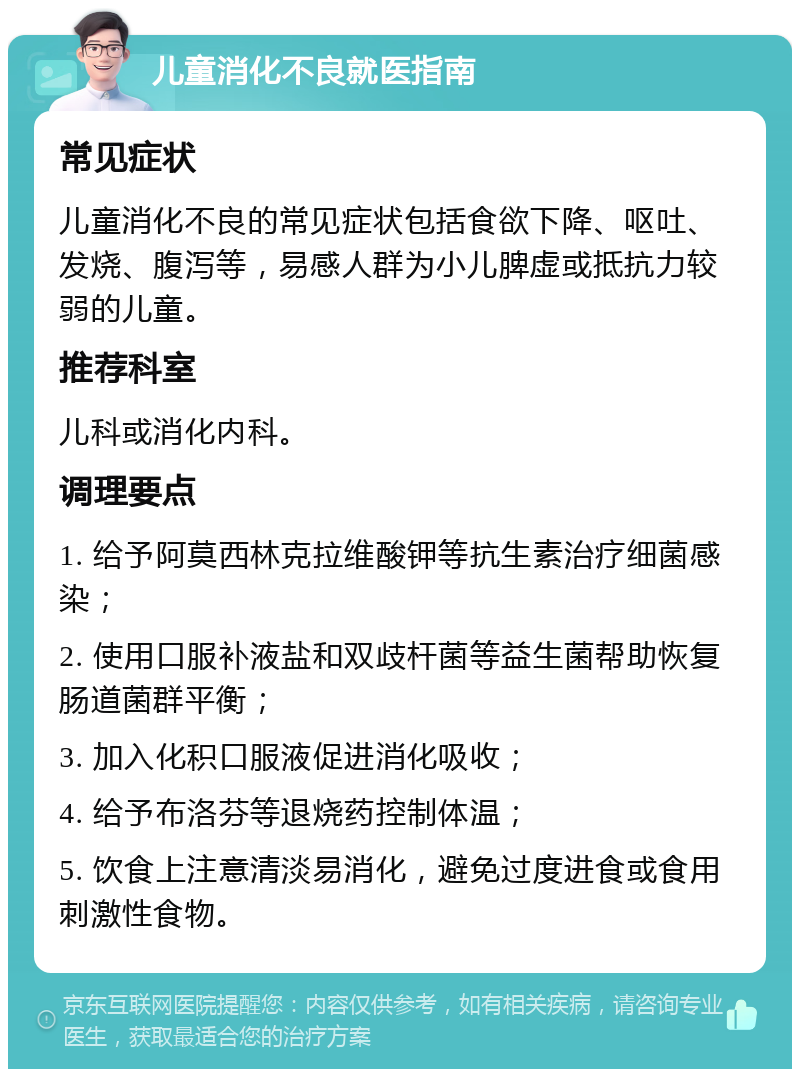 儿童消化不良就医指南 常见症状 儿童消化不良的常见症状包括食欲下降、呕吐、发烧、腹泻等，易感人群为小儿脾虚或抵抗力较弱的儿童。 推荐科室 儿科或消化内科。 调理要点 1. 给予阿莫西林克拉维酸钾等抗生素治疗细菌感染； 2. 使用口服补液盐和双歧杆菌等益生菌帮助恢复肠道菌群平衡； 3. 加入化积口服液促进消化吸收； 4. 给予布洛芬等退烧药控制体温； 5. 饮食上注意清淡易消化，避免过度进食或食用刺激性食物。