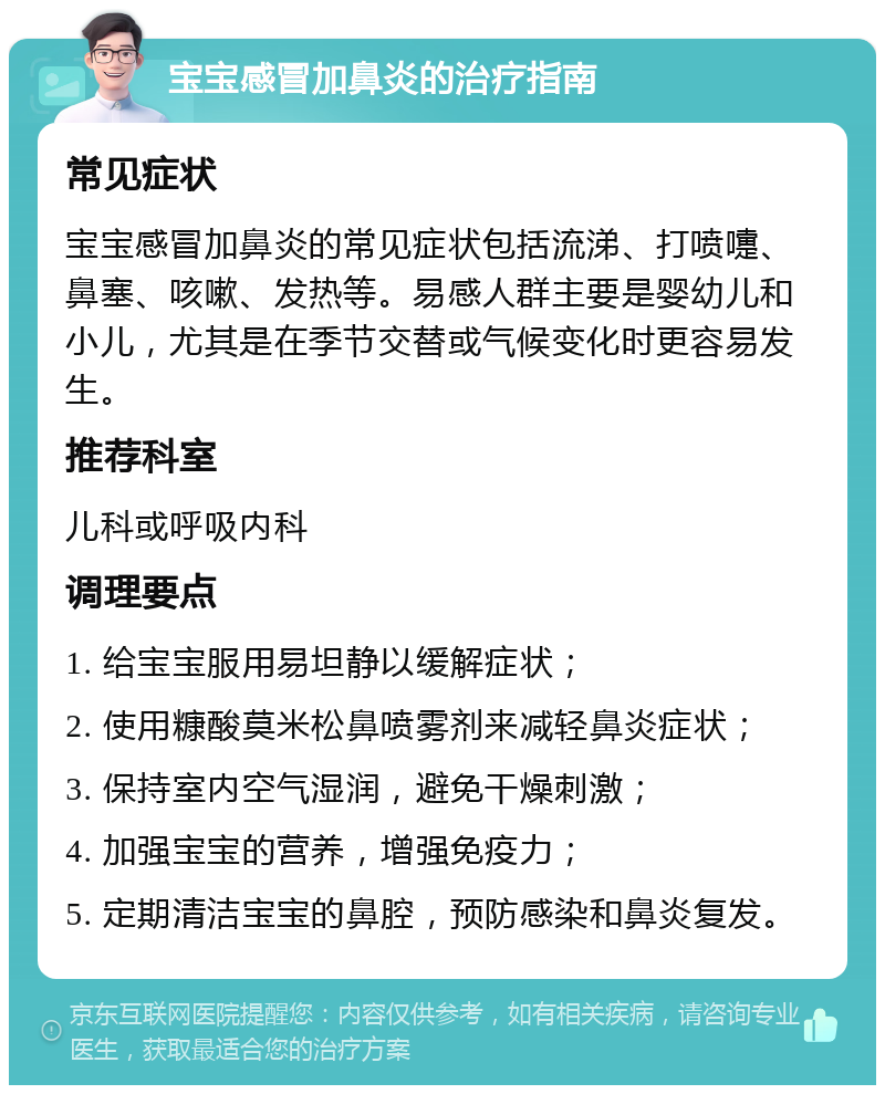 宝宝感冒加鼻炎的治疗指南 常见症状 宝宝感冒加鼻炎的常见症状包括流涕、打喷嚏、鼻塞、咳嗽、发热等。易感人群主要是婴幼儿和小儿，尤其是在季节交替或气候变化时更容易发生。 推荐科室 儿科或呼吸内科 调理要点 1. 给宝宝服用易坦静以缓解症状； 2. 使用糠酸莫米松鼻喷雾剂来减轻鼻炎症状； 3. 保持室内空气湿润，避免干燥刺激； 4. 加强宝宝的营养，增强免疫力； 5. 定期清洁宝宝的鼻腔，预防感染和鼻炎复发。