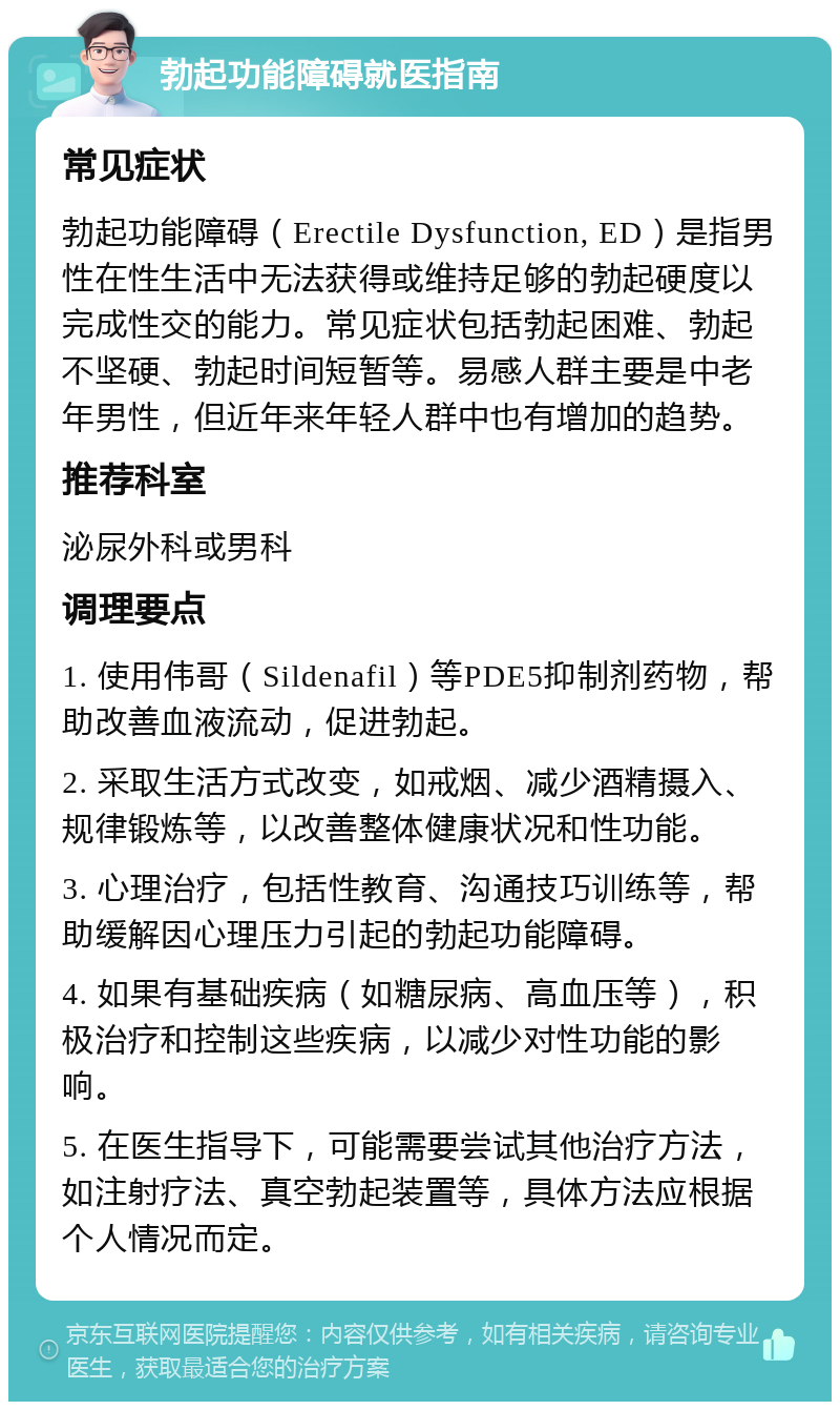 勃起功能障碍就医指南 常见症状 勃起功能障碍（Erectile Dysfunction, ED）是指男性在性生活中无法获得或维持足够的勃起硬度以完成性交的能力。常见症状包括勃起困难、勃起不坚硬、勃起时间短暂等。易感人群主要是中老年男性，但近年来年轻人群中也有增加的趋势。 推荐科室 泌尿外科或男科 调理要点 1. 使用伟哥（Sildenafil）等PDE5抑制剂药物，帮助改善血液流动，促进勃起。 2. 采取生活方式改变，如戒烟、减少酒精摄入、规律锻炼等，以改善整体健康状况和性功能。 3. 心理治疗，包括性教育、沟通技巧训练等，帮助缓解因心理压力引起的勃起功能障碍。 4. 如果有基础疾病（如糖尿病、高血压等），积极治疗和控制这些疾病，以减少对性功能的影响。 5. 在医生指导下，可能需要尝试其他治疗方法，如注射疗法、真空勃起装置等，具体方法应根据个人情况而定。