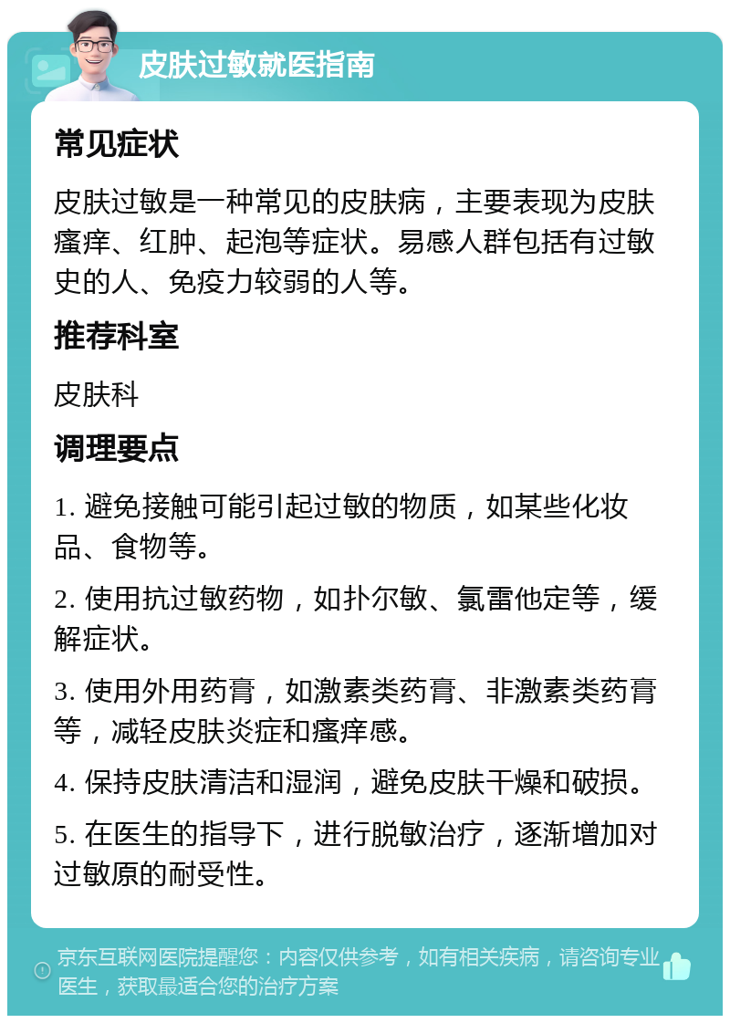 皮肤过敏就医指南 常见症状 皮肤过敏是一种常见的皮肤病，主要表现为皮肤瘙痒、红肿、起泡等症状。易感人群包括有过敏史的人、免疫力较弱的人等。 推荐科室 皮肤科 调理要点 1. 避免接触可能引起过敏的物质，如某些化妆品、食物等。 2. 使用抗过敏药物，如扑尔敏、氯雷他定等，缓解症状。 3. 使用外用药膏，如激素类药膏、非激素类药膏等，减轻皮肤炎症和瘙痒感。 4. 保持皮肤清洁和湿润，避免皮肤干燥和破损。 5. 在医生的指导下，进行脱敏治疗，逐渐增加对过敏原的耐受性。