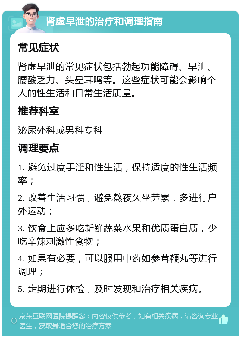 肾虚早泄的治疗和调理指南 常见症状 肾虚早泄的常见症状包括勃起功能障碍、早泄、腰酸乏力、头晕耳鸣等。这些症状可能会影响个人的性生活和日常生活质量。 推荐科室 泌尿外科或男科专科 调理要点 1. 避免过度手淫和性生活，保持适度的性生活频率； 2. 改善生活习惯，避免熬夜久坐劳累，多进行户外运动； 3. 饮食上应多吃新鲜蔬菜水果和优质蛋白质，少吃辛辣刺激性食物； 4. 如果有必要，可以服用中药如参茸鞭丸等进行调理； 5. 定期进行体检，及时发现和治疗相关疾病。