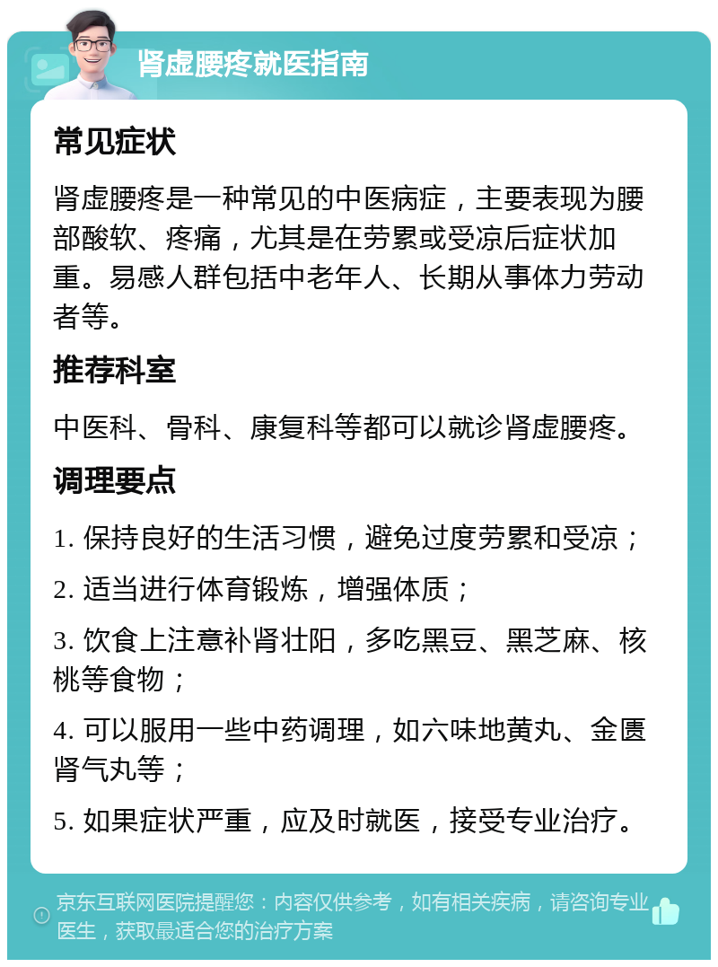 肾虚腰疼就医指南 常见症状 肾虚腰疼是一种常见的中医病症，主要表现为腰部酸软、疼痛，尤其是在劳累或受凉后症状加重。易感人群包括中老年人、长期从事体力劳动者等。 推荐科室 中医科、骨科、康复科等都可以就诊肾虚腰疼。 调理要点 1. 保持良好的生活习惯，避免过度劳累和受凉； 2. 适当进行体育锻炼，增强体质； 3. 饮食上注意补肾壮阳，多吃黑豆、黑芝麻、核桃等食物； 4. 可以服用一些中药调理，如六味地黄丸、金匮肾气丸等； 5. 如果症状严重，应及时就医，接受专业治疗。