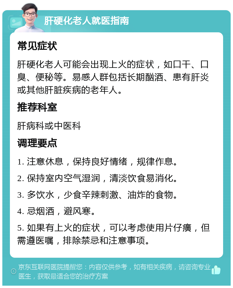 肝硬化老人就医指南 常见症状 肝硬化老人可能会出现上火的症状，如口干、口臭、便秘等。易感人群包括长期酗酒、患有肝炎或其他肝脏疾病的老年人。 推荐科室 肝病科或中医科 调理要点 1. 注意休息，保持良好情绪，规律作息。 2. 保持室内空气湿润，清淡饮食易消化。 3. 多饮水，少食辛辣刺激、油炸的食物。 4. 忌烟酒，避风寒。 5. 如果有上火的症状，可以考虑使用片仔癀，但需遵医嘱，排除禁忌和注意事项。