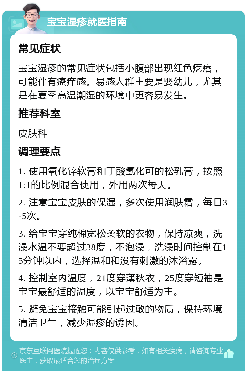 宝宝湿疹就医指南 常见症状 宝宝湿疹的常见症状包括小腹部出现红色疙瘩，可能伴有瘙痒感。易感人群主要是婴幼儿，尤其是在夏季高温潮湿的环境中更容易发生。 推荐科室 皮肤科 调理要点 1. 使用氧化锌软膏和丁酸氢化可的松乳膏，按照1:1的比例混合使用，外用两次每天。 2. 注意宝宝皮肤的保湿，多次使用润肤霜，每日3-5次。 3. 给宝宝穿纯棉宽松柔软的衣物，保持凉爽，洗澡水温不要超过38度，不泡澡，洗澡时间控制在15分钟以内，选择温和和没有刺激的沐浴露。 4. 控制室内温度，21度穿薄秋衣，25度穿短袖是宝宝最舒适的温度，以宝宝舒适为主。 5. 避免宝宝接触可能引起过敏的物质，保持环境清洁卫生，减少湿疹的诱因。