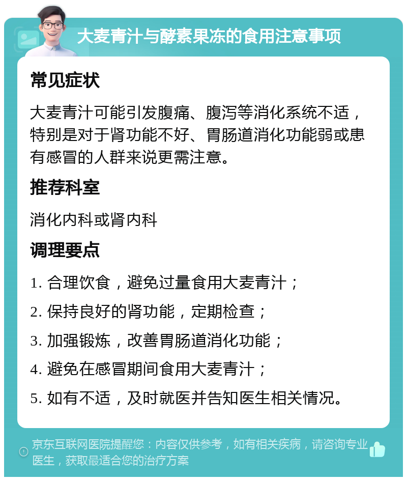 大麦青汁与酵素果冻的食用注意事项 常见症状 大麦青汁可能引发腹痛、腹泻等消化系统不适，特别是对于肾功能不好、胃肠道消化功能弱或患有感冒的人群来说更需注意。 推荐科室 消化内科或肾内科 调理要点 1. 合理饮食，避免过量食用大麦青汁； 2. 保持良好的肾功能，定期检查； 3. 加强锻炼，改善胃肠道消化功能； 4. 避免在感冒期间食用大麦青汁； 5. 如有不适，及时就医并告知医生相关情况。