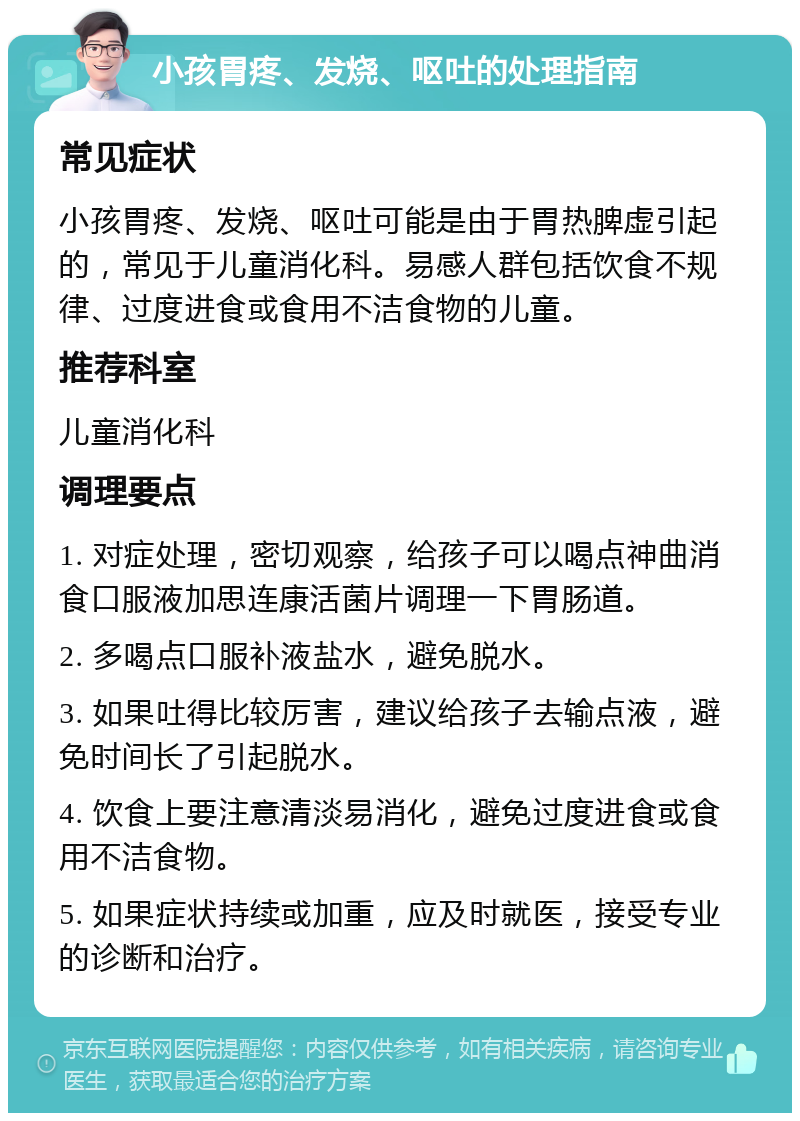 小孩胃疼、发烧、呕吐的处理指南 常见症状 小孩胃疼、发烧、呕吐可能是由于胃热脾虚引起的，常见于儿童消化科。易感人群包括饮食不规律、过度进食或食用不洁食物的儿童。 推荐科室 儿童消化科 调理要点 1. 对症处理，密切观察，给孩子可以喝点神曲消食口服液加思连康活菌片调理一下胃肠道。 2. 多喝点口服补液盐水，避免脱水。 3. 如果吐得比较厉害，建议给孩子去输点液，避免时间长了引起脱水。 4. 饮食上要注意清淡易消化，避免过度进食或食用不洁食物。 5. 如果症状持续或加重，应及时就医，接受专业的诊断和治疗。