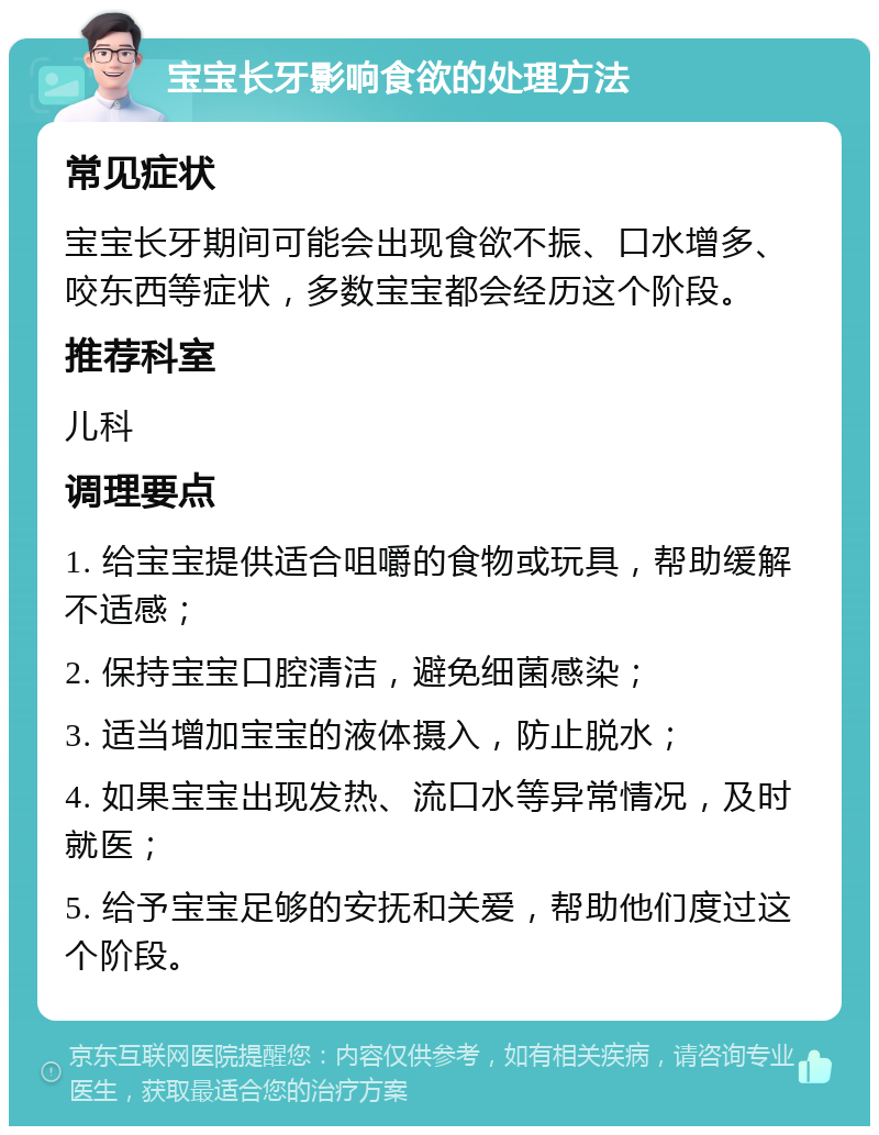 宝宝长牙影响食欲的处理方法 常见症状 宝宝长牙期间可能会出现食欲不振、口水增多、咬东西等症状，多数宝宝都会经历这个阶段。 推荐科室 儿科 调理要点 1. 给宝宝提供适合咀嚼的食物或玩具，帮助缓解不适感； 2. 保持宝宝口腔清洁，避免细菌感染； 3. 适当增加宝宝的液体摄入，防止脱水； 4. 如果宝宝出现发热、流口水等异常情况，及时就医； 5. 给予宝宝足够的安抚和关爱，帮助他们度过这个阶段。