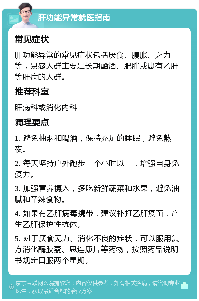 肝功能异常就医指南 常见症状 肝功能异常的常见症状包括厌食、腹胀、乏力等，易感人群主要是长期酗酒、肥胖或患有乙肝等肝病的人群。 推荐科室 肝病科或消化内科 调理要点 1. 避免抽烟和喝酒，保持充足的睡眠，避免熬夜。 2. 每天坚持户外跑步一个小时以上，增强自身免疫力。 3. 加强营养摄入，多吃新鲜蔬菜和水果，避免油腻和辛辣食物。 4. 如果有乙肝病毒携带，建议补打乙肝疫苗，产生乙肝保护性抗体。 5. 对于厌食无力、消化不良的症状，可以服用复方消化酶胶囊、思连康片等药物，按照药品说明书规定口服两个星期。