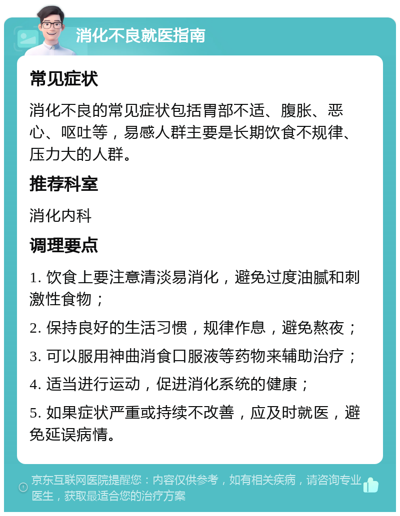 消化不良就医指南 常见症状 消化不良的常见症状包括胃部不适、腹胀、恶心、呕吐等，易感人群主要是长期饮食不规律、压力大的人群。 推荐科室 消化内科 调理要点 1. 饮食上要注意清淡易消化，避免过度油腻和刺激性食物； 2. 保持良好的生活习惯，规律作息，避免熬夜； 3. 可以服用神曲消食口服液等药物来辅助治疗； 4. 适当进行运动，促进消化系统的健康； 5. 如果症状严重或持续不改善，应及时就医，避免延误病情。