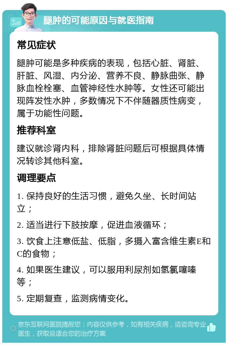 腿肿的可能原因与就医指南 常见症状 腿肿可能是多种疾病的表现，包括心脏、肾脏、肝脏、风湿、内分泌、营养不良、静脉曲张、静脉血栓栓塞、血管神经性水肿等。女性还可能出现阵发性水肿，多数情况下不伴随器质性病变，属于功能性问题。 推荐科室 建议就诊肾内科，排除肾脏问题后可根据具体情况转诊其他科室。 调理要点 1. 保持良好的生活习惯，避免久坐、长时间站立； 2. 适当进行下肢按摩，促进血液循环； 3. 饮食上注意低盐、低脂，多摄入富含维生素E和C的食物； 4. 如果医生建议，可以服用利尿剂如氢氯噻嗪等； 5. 定期复查，监测病情变化。