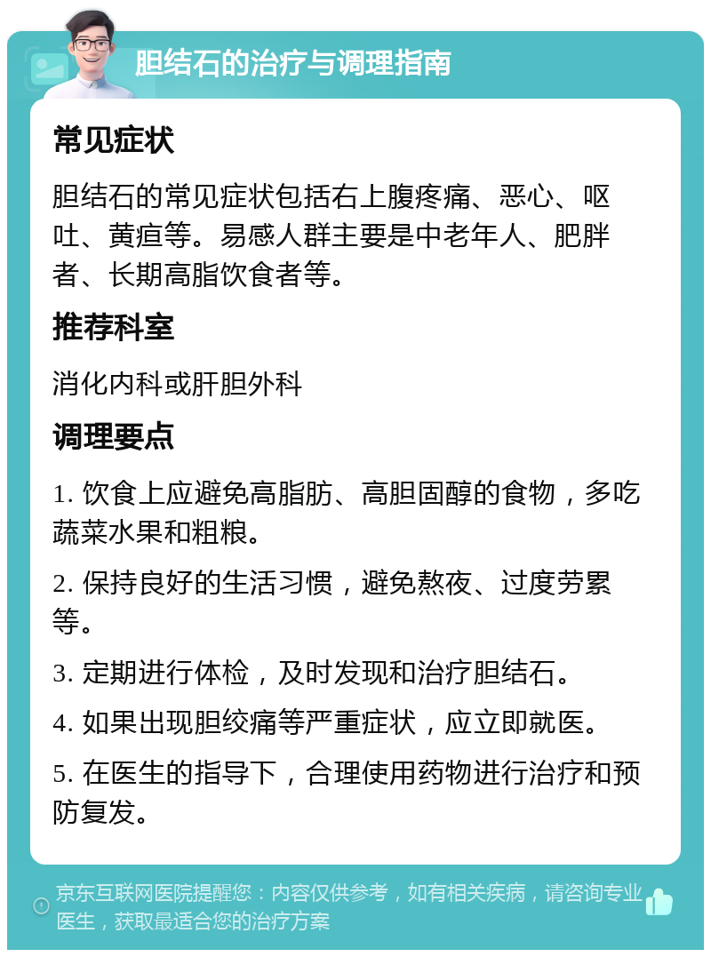 胆结石的治疗与调理指南 常见症状 胆结石的常见症状包括右上腹疼痛、恶心、呕吐、黄疸等。易感人群主要是中老年人、肥胖者、长期高脂饮食者等。 推荐科室 消化内科或肝胆外科 调理要点 1. 饮食上应避免高脂肪、高胆固醇的食物，多吃蔬菜水果和粗粮。 2. 保持良好的生活习惯，避免熬夜、过度劳累等。 3. 定期进行体检，及时发现和治疗胆结石。 4. 如果出现胆绞痛等严重症状，应立即就医。 5. 在医生的指导下，合理使用药物进行治疗和预防复发。