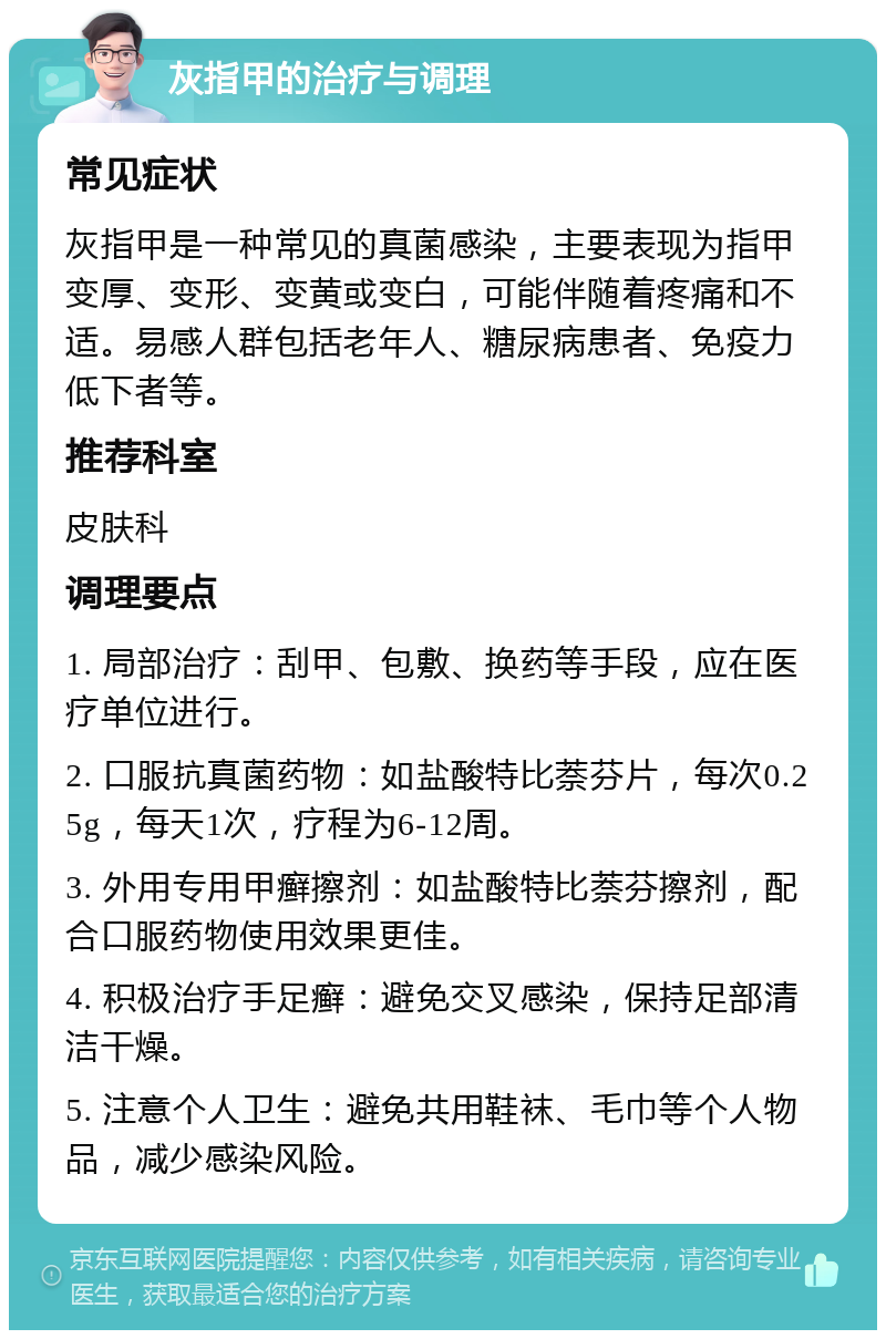 灰指甲的治疗与调理 常见症状 灰指甲是一种常见的真菌感染，主要表现为指甲变厚、变形、变黄或变白，可能伴随着疼痛和不适。易感人群包括老年人、糖尿病患者、免疫力低下者等。 推荐科室 皮肤科 调理要点 1. 局部治疗：刮甲、包敷、换药等手段，应在医疗单位进行。 2. 口服抗真菌药物：如盐酸特比萘芬片，每次0.25g，每天1次，疗程为6-12周。 3. 外用专用甲癣擦剂：如盐酸特比萘芬擦剂，配合口服药物使用效果更佳。 4. 积极治疗手足癣：避免交叉感染，保持足部清洁干燥。 5. 注意个人卫生：避免共用鞋袜、毛巾等个人物品，减少感染风险。