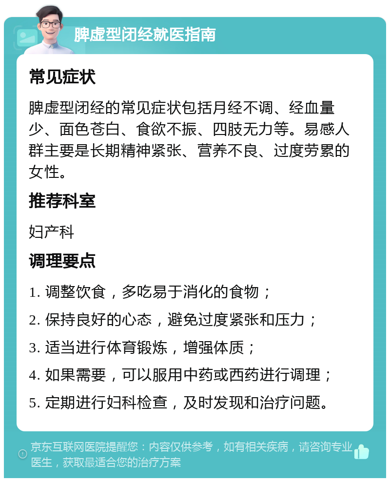 脾虚型闭经就医指南 常见症状 脾虚型闭经的常见症状包括月经不调、经血量少、面色苍白、食欲不振、四肢无力等。易感人群主要是长期精神紧张、营养不良、过度劳累的女性。 推荐科室 妇产科 调理要点 1. 调整饮食，多吃易于消化的食物； 2. 保持良好的心态，避免过度紧张和压力； 3. 适当进行体育锻炼，增强体质； 4. 如果需要，可以服用中药或西药进行调理； 5. 定期进行妇科检查，及时发现和治疗问题。