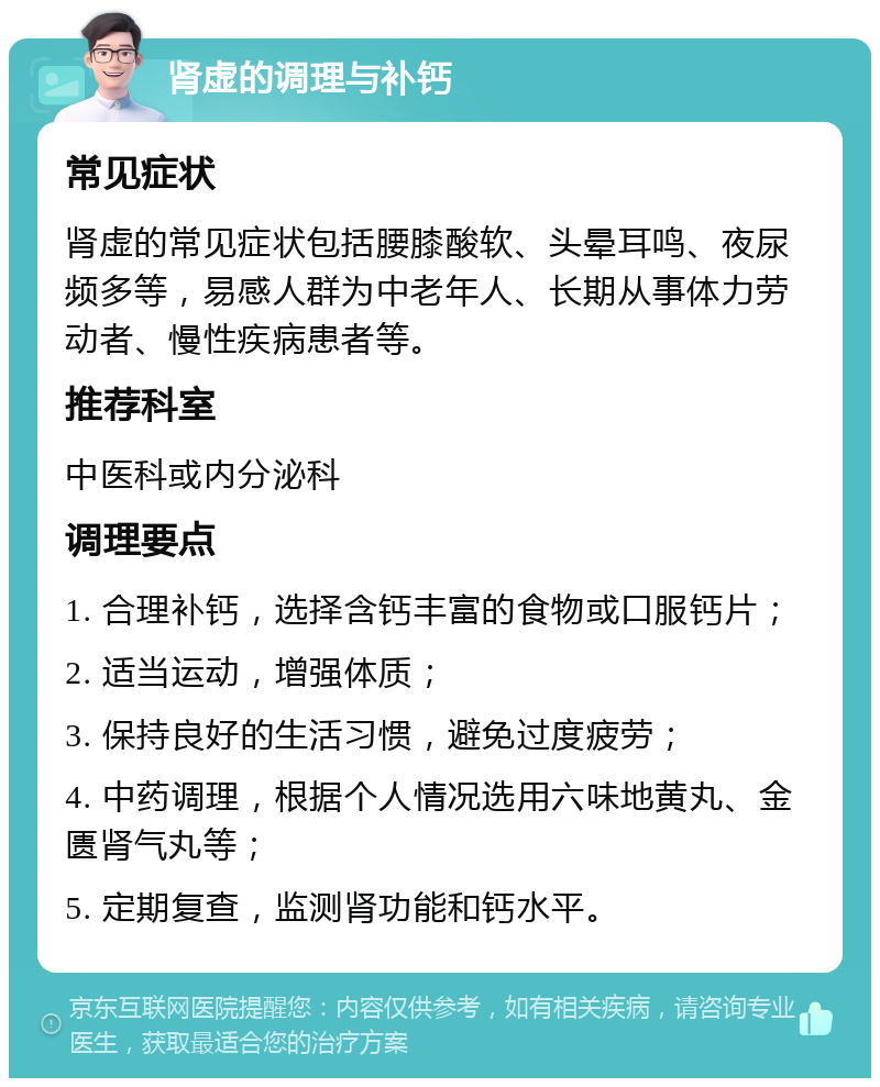 肾虚的调理与补钙 常见症状 肾虚的常见症状包括腰膝酸软、头晕耳鸣、夜尿频多等，易感人群为中老年人、长期从事体力劳动者、慢性疾病患者等。 推荐科室 中医科或内分泌科 调理要点 1. 合理补钙，选择含钙丰富的食物或口服钙片； 2. 适当运动，增强体质； 3. 保持良好的生活习惯，避免过度疲劳； 4. 中药调理，根据个人情况选用六味地黄丸、金匮肾气丸等； 5. 定期复查，监测肾功能和钙水平。