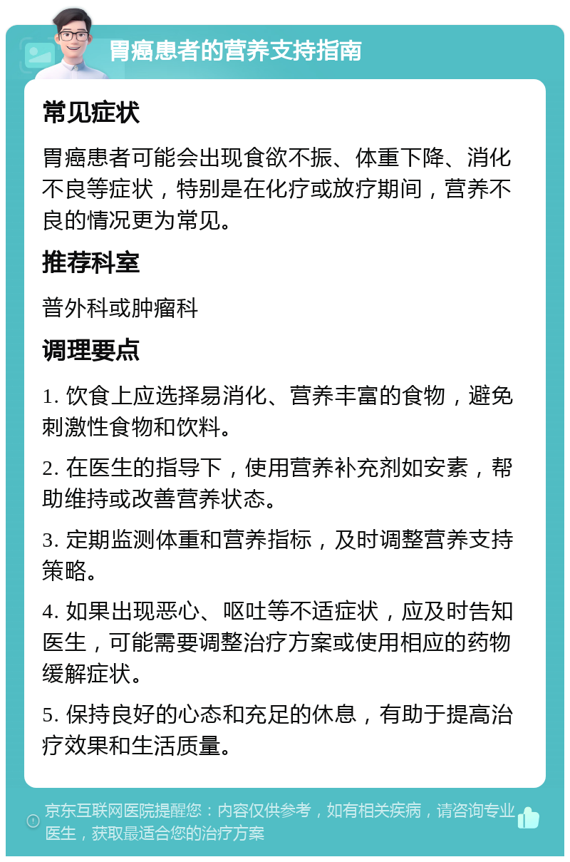 胃癌患者的营养支持指南 常见症状 胃癌患者可能会出现食欲不振、体重下降、消化不良等症状，特别是在化疗或放疗期间，营养不良的情况更为常见。 推荐科室 普外科或肿瘤科 调理要点 1. 饮食上应选择易消化、营养丰富的食物，避免刺激性食物和饮料。 2. 在医生的指导下，使用营养补充剂如安素，帮助维持或改善营养状态。 3. 定期监测体重和营养指标，及时调整营养支持策略。 4. 如果出现恶心、呕吐等不适症状，应及时告知医生，可能需要调整治疗方案或使用相应的药物缓解症状。 5. 保持良好的心态和充足的休息，有助于提高治疗效果和生活质量。