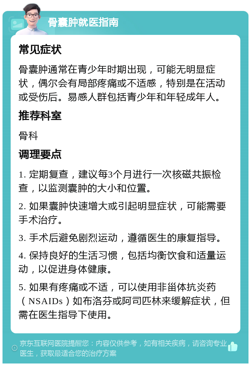 骨囊肿就医指南 常见症状 骨囊肿通常在青少年时期出现，可能无明显症状，偶尔会有局部疼痛或不适感，特别是在活动或受伤后。易感人群包括青少年和年轻成年人。 推荐科室 骨科 调理要点 1. 定期复查，建议每3个月进行一次核磁共振检查，以监测囊肿的大小和位置。 2. 如果囊肿快速增大或引起明显症状，可能需要手术治疗。 3. 手术后避免剧烈运动，遵循医生的康复指导。 4. 保持良好的生活习惯，包括均衡饮食和适量运动，以促进身体健康。 5. 如果有疼痛或不适，可以使用非甾体抗炎药（NSAIDs）如布洛芬或阿司匹林来缓解症状，但需在医生指导下使用。