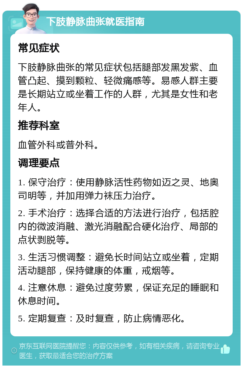 下肢静脉曲张就医指南 常见症状 下肢静脉曲张的常见症状包括腿部发黑发紫、血管凸起、摸到颗粒、轻微痛感等。易感人群主要是长期站立或坐着工作的人群，尤其是女性和老年人。 推荐科室 血管外科或普外科。 调理要点 1. 保守治疗：使用静脉活性药物如迈之灵、地奥司明等，并加用弹力袜压力治疗。 2. 手术治疗：选择合适的方法进行治疗，包括腔内的微波消融、激光消融配合硬化治疗、局部的点状剥脱等。 3. 生活习惯调整：避免长时间站立或坐着，定期活动腿部，保持健康的体重，戒烟等。 4. 注意休息：避免过度劳累，保证充足的睡眠和休息时间。 5. 定期复查：及时复查，防止病情恶化。