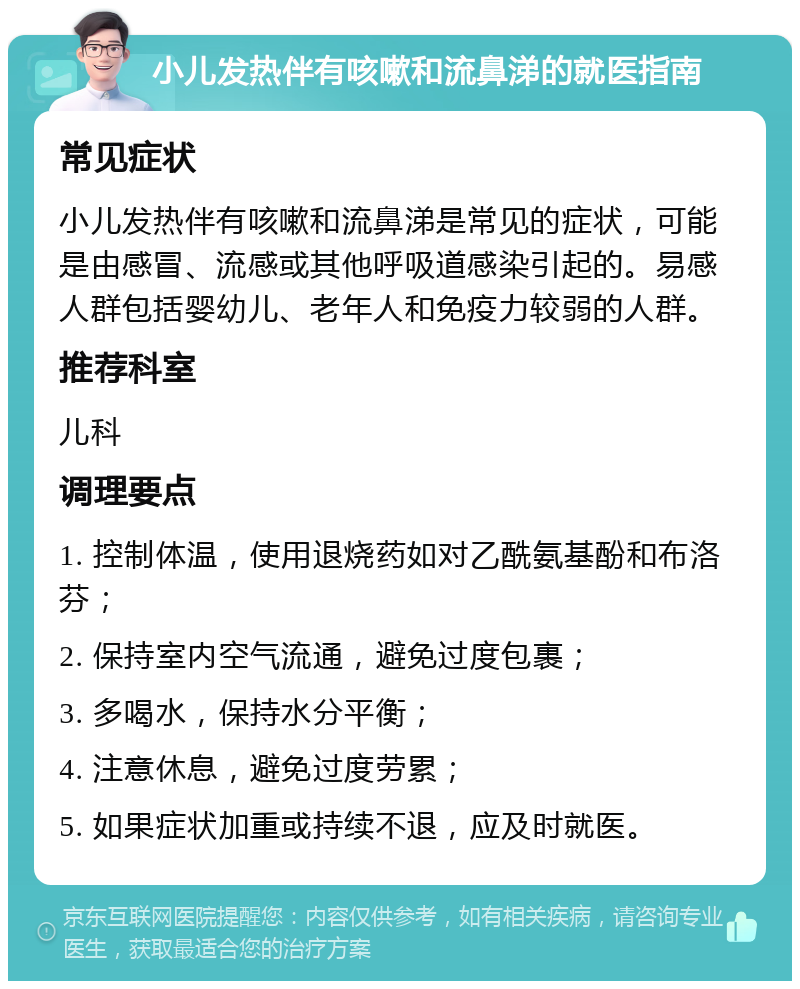 小儿发热伴有咳嗽和流鼻涕的就医指南 常见症状 小儿发热伴有咳嗽和流鼻涕是常见的症状，可能是由感冒、流感或其他呼吸道感染引起的。易感人群包括婴幼儿、老年人和免疫力较弱的人群。 推荐科室 儿科 调理要点 1. 控制体温，使用退烧药如对乙酰氨基酚和布洛芬； 2. 保持室内空气流通，避免过度包裹； 3. 多喝水，保持水分平衡； 4. 注意休息，避免过度劳累； 5. 如果症状加重或持续不退，应及时就医。