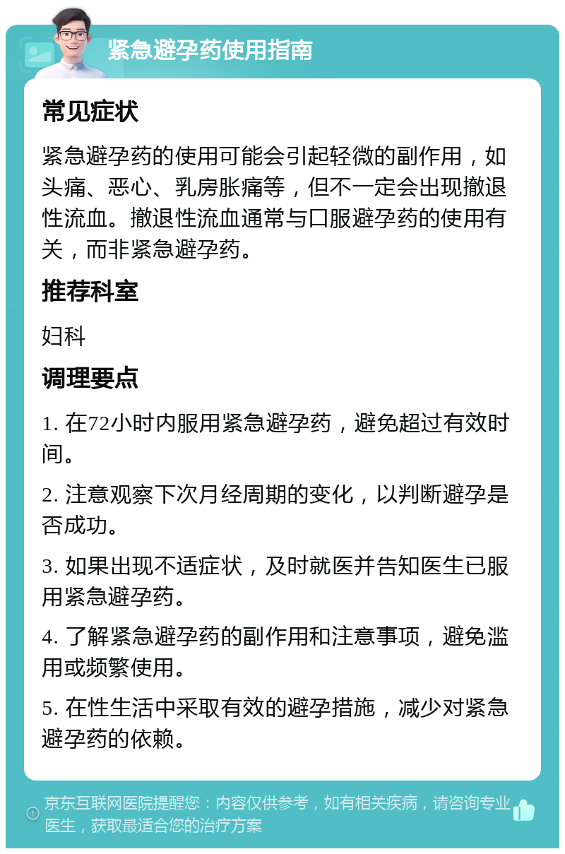 紧急避孕药使用指南 常见症状 紧急避孕药的使用可能会引起轻微的副作用，如头痛、恶心、乳房胀痛等，但不一定会出现撤退性流血。撤退性流血通常与口服避孕药的使用有关，而非紧急避孕药。 推荐科室 妇科 调理要点 1. 在72小时内服用紧急避孕药，避免超过有效时间。 2. 注意观察下次月经周期的变化，以判断避孕是否成功。 3. 如果出现不适症状，及时就医并告知医生已服用紧急避孕药。 4. 了解紧急避孕药的副作用和注意事项，避免滥用或频繁使用。 5. 在性生活中采取有效的避孕措施，减少对紧急避孕药的依赖。