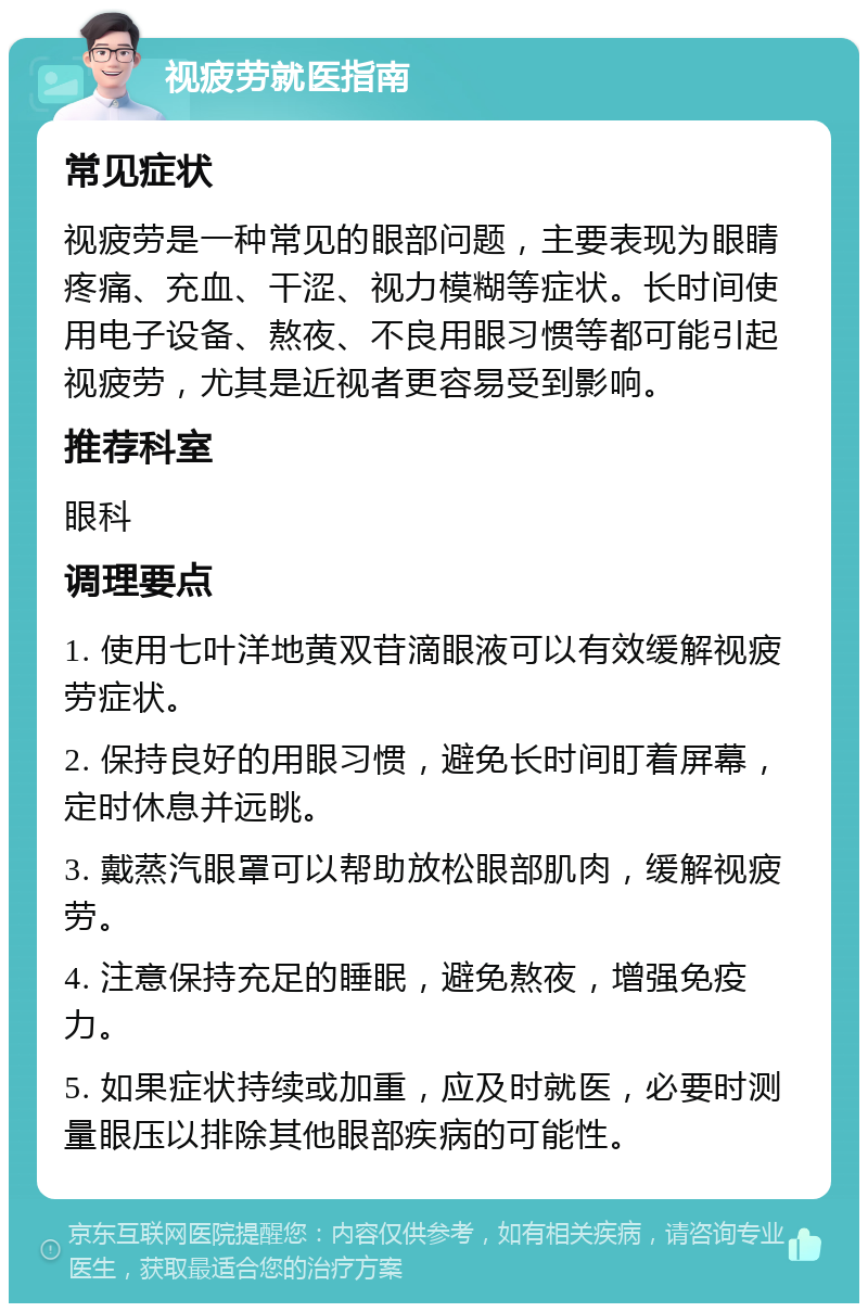 视疲劳就医指南 常见症状 视疲劳是一种常见的眼部问题，主要表现为眼睛疼痛、充血、干涩、视力模糊等症状。长时间使用电子设备、熬夜、不良用眼习惯等都可能引起视疲劳，尤其是近视者更容易受到影响。 推荐科室 眼科 调理要点 1. 使用七叶洋地黄双苷滴眼液可以有效缓解视疲劳症状。 2. 保持良好的用眼习惯，避免长时间盯着屏幕，定时休息并远眺。 3. 戴蒸汽眼罩可以帮助放松眼部肌肉，缓解视疲劳。 4. 注意保持充足的睡眠，避免熬夜，增强免疫力。 5. 如果症状持续或加重，应及时就医，必要时测量眼压以排除其他眼部疾病的可能性。