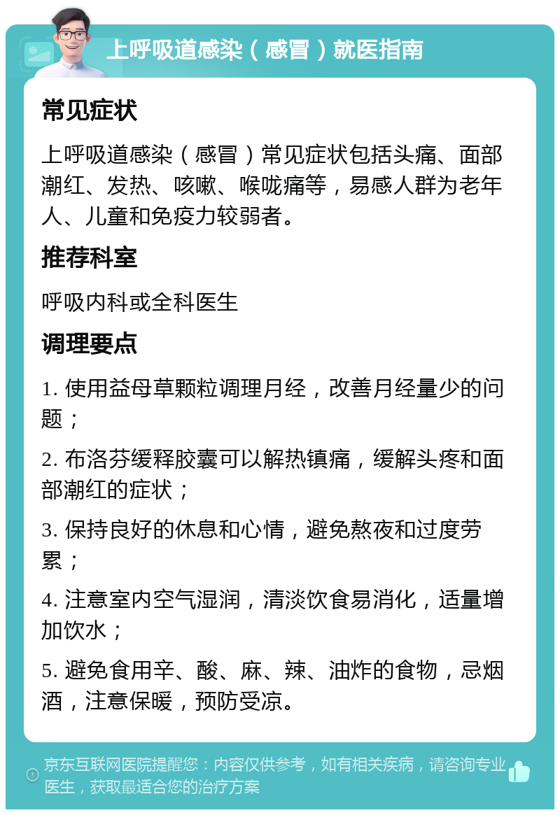 上呼吸道感染（感冒）就医指南 常见症状 上呼吸道感染（感冒）常见症状包括头痛、面部潮红、发热、咳嗽、喉咙痛等，易感人群为老年人、儿童和免疫力较弱者。 推荐科室 呼吸内科或全科医生 调理要点 1. 使用益母草颗粒调理月经，改善月经量少的问题； 2. 布洛芬缓释胶囊可以解热镇痛，缓解头疼和面部潮红的症状； 3. 保持良好的休息和心情，避免熬夜和过度劳累； 4. 注意室内空气湿润，清淡饮食易消化，适量增加饮水； 5. 避免食用辛、酸、麻、辣、油炸的食物，忌烟酒，注意保暖，预防受凉。