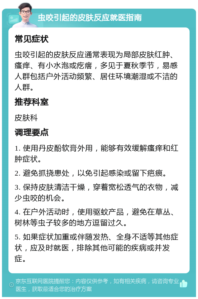 虫咬引起的皮肤反应就医指南 常见症状 虫咬引起的皮肤反应通常表现为局部皮肤红肿、瘙痒、有小水泡或疙瘩，多见于夏秋季节，易感人群包括户外活动频繁、居住环境潮湿或不洁的人群。 推荐科室 皮肤科 调理要点 1. 使用丹皮酚软膏外用，能够有效缓解瘙痒和红肿症状。 2. 避免抓挠患处，以免引起感染或留下疤痕。 3. 保持皮肤清洁干燥，穿着宽松透气的衣物，减少虫咬的机会。 4. 在户外活动时，使用驱蚊产品，避免在草丛、树林等虫子较多的地方逗留过久。 5. 如果症状加重或伴随发热、全身不适等其他症状，应及时就医，排除其他可能的疾病或并发症。