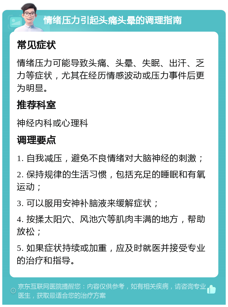 情绪压力引起头痛头晕的调理指南 常见症状 情绪压力可能导致头痛、头晕、失眠、出汗、乏力等症状，尤其在经历情感波动或压力事件后更为明显。 推荐科室 神经内科或心理科 调理要点 1. 自我减压，避免不良情绪对大脑神经的刺激； 2. 保持规律的生活习惯，包括充足的睡眠和有氧运动； 3. 可以服用安神补脑液来缓解症状； 4. 按揉太阳穴、风池穴等肌肉丰满的地方，帮助放松； 5. 如果症状持续或加重，应及时就医并接受专业的治疗和指导。