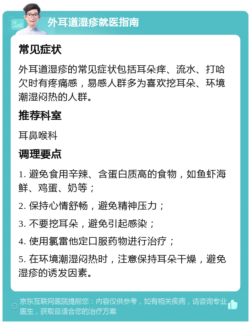 外耳道湿疹就医指南 常见症状 外耳道湿疹的常见症状包括耳朵痒、流水、打哈欠时有疼痛感，易感人群多为喜欢挖耳朵、环境潮湿闷热的人群。 推荐科室 耳鼻喉科 调理要点 1. 避免食用辛辣、含蛋白质高的食物，如鱼虾海鲜、鸡蛋、奶等； 2. 保持心情舒畅，避免精神压力； 3. 不要挖耳朵，避免引起感染； 4. 使用氯雷他定口服药物进行治疗； 5. 在环境潮湿闷热时，注意保持耳朵干燥，避免湿疹的诱发因素。