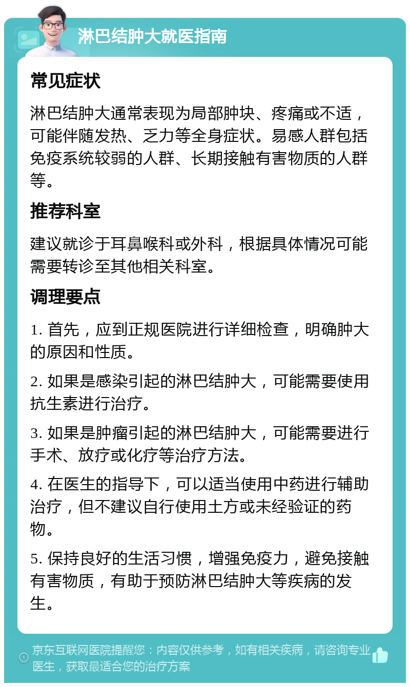 淋巴结肿大就医指南 常见症状 淋巴结肿大通常表现为局部肿块、疼痛或不适，可能伴随发热、乏力等全身症状。易感人群包括免疫系统较弱的人群、长期接触有害物质的人群等。 推荐科室 建议就诊于耳鼻喉科或外科，根据具体情况可能需要转诊至其他相关科室。 调理要点 1. 首先，应到正规医院进行详细检查，明确肿大的原因和性质。 2. 如果是感染引起的淋巴结肿大，可能需要使用抗生素进行治疗。 3. 如果是肿瘤引起的淋巴结肿大，可能需要进行手术、放疗或化疗等治疗方法。 4. 在医生的指导下，可以适当使用中药进行辅助治疗，但不建议自行使用土方或未经验证的药物。 5. 保持良好的生活习惯，增强免疫力，避免接触有害物质，有助于预防淋巴结肿大等疾病的发生。