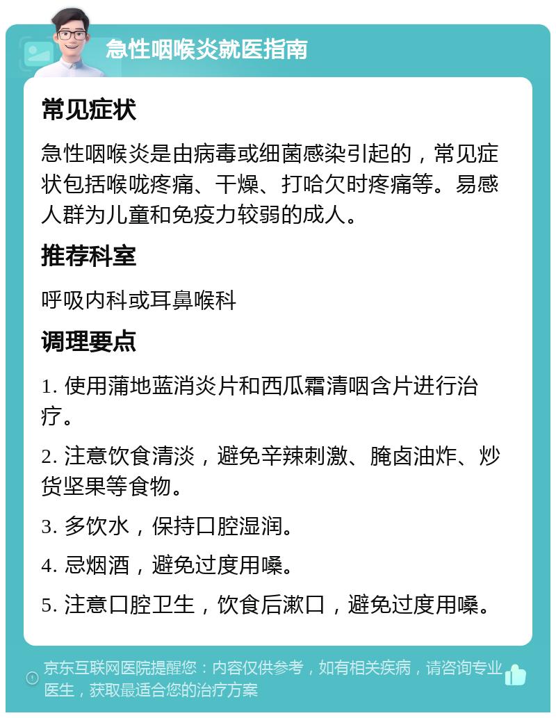 急性咽喉炎就医指南 常见症状 急性咽喉炎是由病毒或细菌感染引起的，常见症状包括喉咙疼痛、干燥、打哈欠时疼痛等。易感人群为儿童和免疫力较弱的成人。 推荐科室 呼吸内科或耳鼻喉科 调理要点 1. 使用蒲地蓝消炎片和西瓜霜清咽含片进行治疗。 2. 注意饮食清淡，避免辛辣刺激、腌卤油炸、炒货坚果等食物。 3. 多饮水，保持口腔湿润。 4. 忌烟酒，避免过度用嗓。 5. 注意口腔卫生，饮食后漱口，避免过度用嗓。