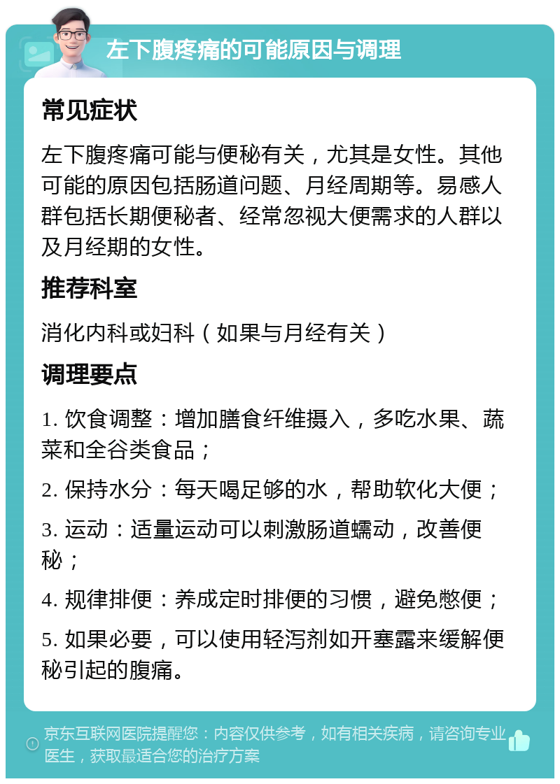 左下腹疼痛的可能原因与调理 常见症状 左下腹疼痛可能与便秘有关，尤其是女性。其他可能的原因包括肠道问题、月经周期等。易感人群包括长期便秘者、经常忽视大便需求的人群以及月经期的女性。 推荐科室 消化内科或妇科（如果与月经有关） 调理要点 1. 饮食调整：增加膳食纤维摄入，多吃水果、蔬菜和全谷类食品； 2. 保持水分：每天喝足够的水，帮助软化大便； 3. 运动：适量运动可以刺激肠道蠕动，改善便秘； 4. 规律排便：养成定时排便的习惯，避免憋便； 5. 如果必要，可以使用轻泻剂如开塞露来缓解便秘引起的腹痛。