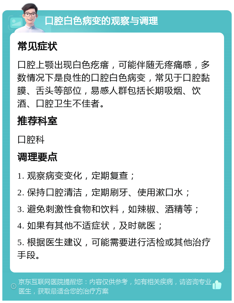 口腔白色病变的观察与调理 常见症状 口腔上颚出现白色疙瘩，可能伴随无疼痛感，多数情况下是良性的口腔白色病变，常见于口腔黏膜、舌头等部位，易感人群包括长期吸烟、饮酒、口腔卫生不佳者。 推荐科室 口腔科 调理要点 1. 观察病变变化，定期复查； 2. 保持口腔清洁，定期刷牙、使用漱口水； 3. 避免刺激性食物和饮料，如辣椒、酒精等； 4. 如果有其他不适症状，及时就医； 5. 根据医生建议，可能需要进行活检或其他治疗手段。