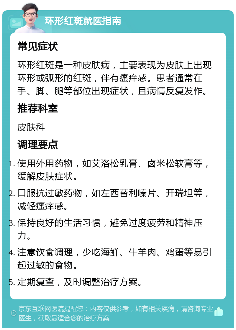 环形红斑就医指南 常见症状 环形红斑是一种皮肤病，主要表现为皮肤上出现环形或弧形的红斑，伴有瘙痒感。患者通常在手、脚、腿等部位出现症状，且病情反复发作。 推荐科室 皮肤科 调理要点 使用外用药物，如艾洛松乳膏、卤米松软膏等，缓解皮肤症状。 口服抗过敏药物，如左西替利嗪片、开瑞坦等，减轻瘙痒感。 保持良好的生活习惯，避免过度疲劳和精神压力。 注意饮食调理，少吃海鲜、牛羊肉、鸡蛋等易引起过敏的食物。 定期复查，及时调整治疗方案。