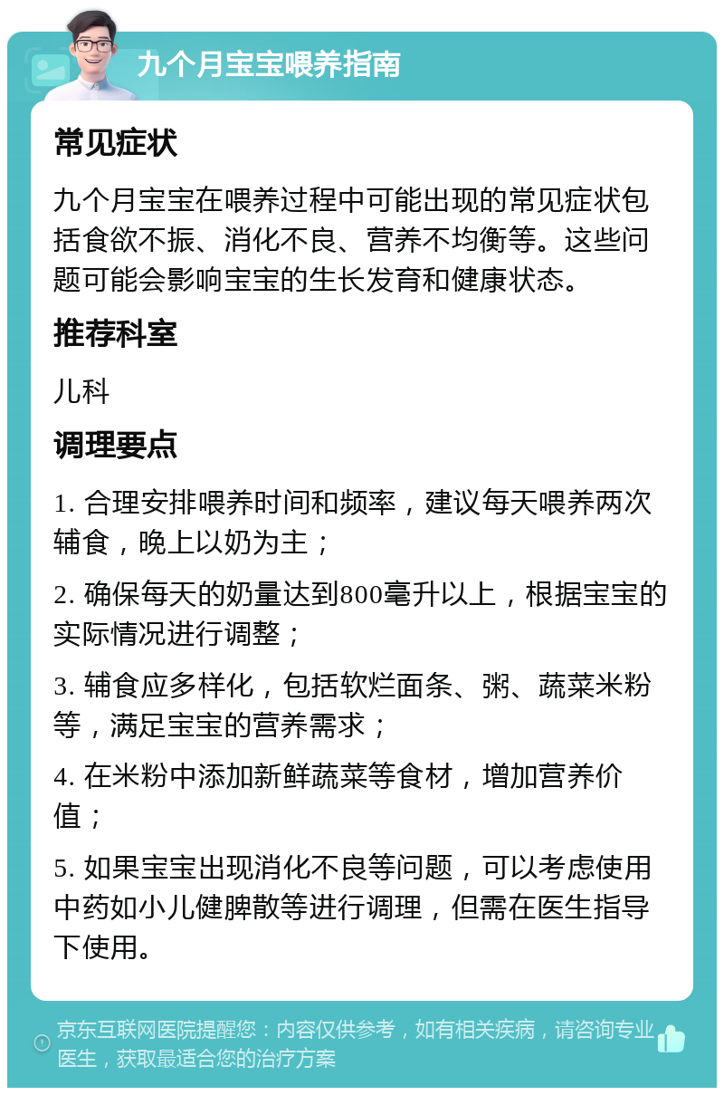 九个月宝宝喂养指南 常见症状 九个月宝宝在喂养过程中可能出现的常见症状包括食欲不振、消化不良、营养不均衡等。这些问题可能会影响宝宝的生长发育和健康状态。 推荐科室 儿科 调理要点 1. 合理安排喂养时间和频率，建议每天喂养两次辅食，晚上以奶为主； 2. 确保每天的奶量达到800毫升以上，根据宝宝的实际情况进行调整； 3. 辅食应多样化，包括软烂面条、粥、蔬菜米粉等，满足宝宝的营养需求； 4. 在米粉中添加新鲜蔬菜等食材，增加营养价值； 5. 如果宝宝出现消化不良等问题，可以考虑使用中药如小儿健脾散等进行调理，但需在医生指导下使用。