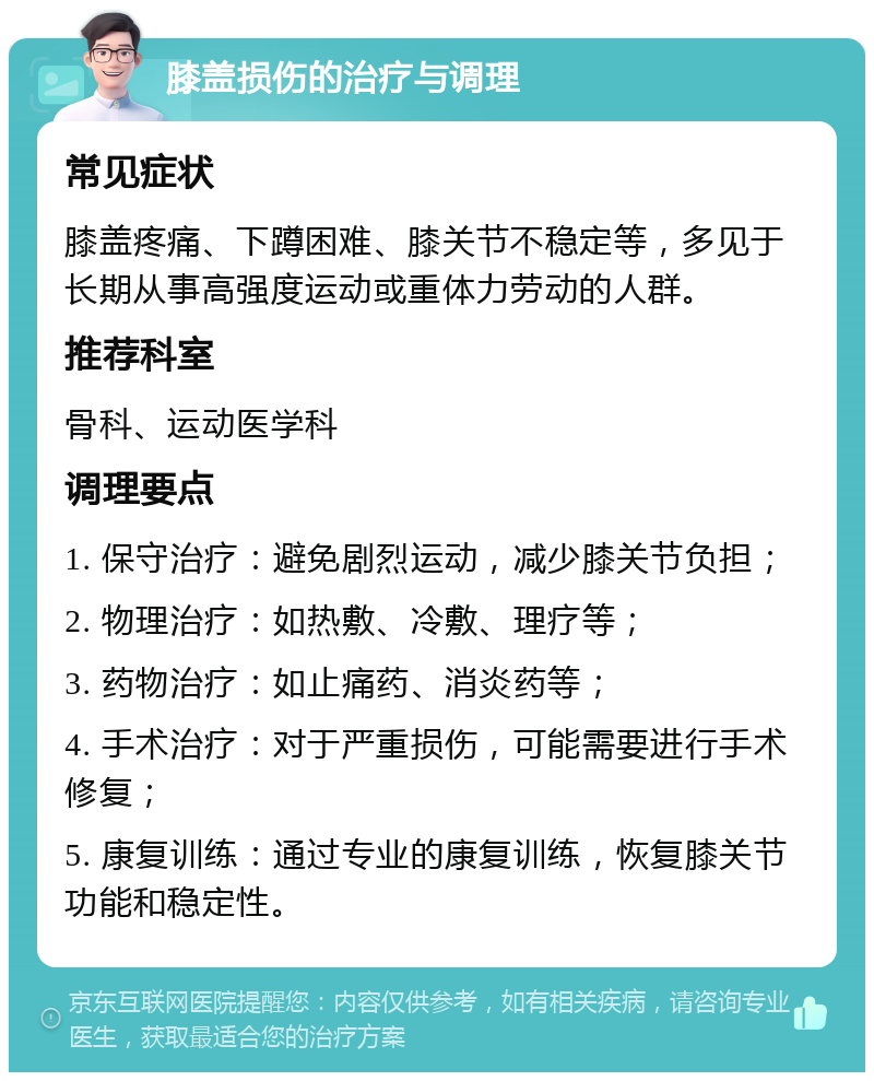 膝盖损伤的治疗与调理 常见症状 膝盖疼痛、下蹲困难、膝关节不稳定等，多见于长期从事高强度运动或重体力劳动的人群。 推荐科室 骨科、运动医学科 调理要点 1. 保守治疗：避免剧烈运动，减少膝关节负担； 2. 物理治疗：如热敷、冷敷、理疗等； 3. 药物治疗：如止痛药、消炎药等； 4. 手术治疗：对于严重损伤，可能需要进行手术修复； 5. 康复训练：通过专业的康复训练，恢复膝关节功能和稳定性。