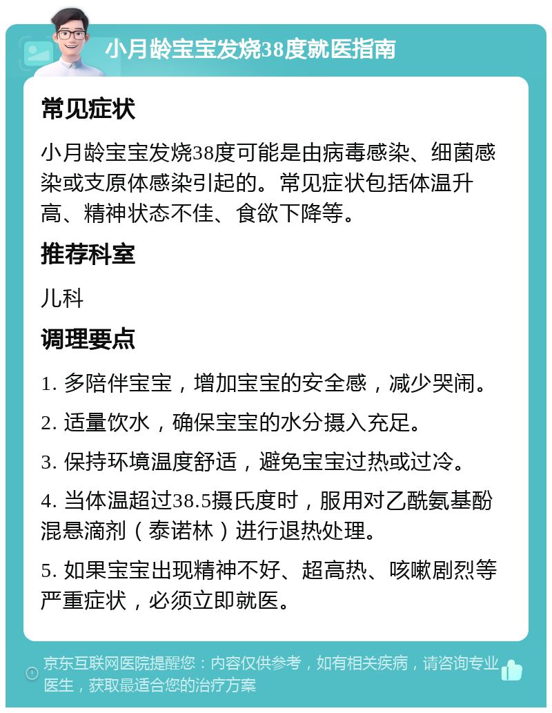 小月龄宝宝发烧38度就医指南 常见症状 小月龄宝宝发烧38度可能是由病毒感染、细菌感染或支原体感染引起的。常见症状包括体温升高、精神状态不佳、食欲下降等。 推荐科室 儿科 调理要点 1. 多陪伴宝宝，增加宝宝的安全感，减少哭闹。 2. 适量饮水，确保宝宝的水分摄入充足。 3. 保持环境温度舒适，避免宝宝过热或过冷。 4. 当体温超过38.5摄氏度时，服用对乙酰氨基酚混悬滴剂（泰诺林）进行退热处理。 5. 如果宝宝出现精神不好、超高热、咳嗽剧烈等严重症状，必须立即就医。