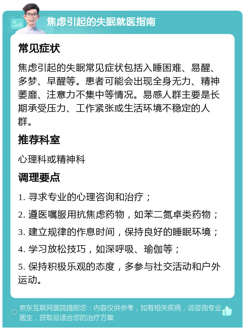 焦虑引起的失眠就医指南 常见症状 焦虑引起的失眠常见症状包括入睡困难、易醒、多梦、早醒等。患者可能会出现全身无力、精神萎靡、注意力不集中等情况。易感人群主要是长期承受压力、工作紧张或生活环境不稳定的人群。 推荐科室 心理科或精神科 调理要点 1. 寻求专业的心理咨询和治疗； 2. 遵医嘱服用抗焦虑药物，如苯二氮卓类药物； 3. 建立规律的作息时间，保持良好的睡眠环境； 4. 学习放松技巧，如深呼吸、瑜伽等； 5. 保持积极乐观的态度，多参与社交活动和户外运动。